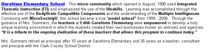 Text Box: Garehime Elementary School - This micro-community which opened in August, 1998 used Integrated Thematic Instruction (ITI) and emphasized the use of the lifeskills.  Learning was accomplished through the effective use of the BodyBrain Compatible Components and the understanding of the Multiple Intelligences.  Combining with MicroSociety®, this school became a true “model school” from 1998 - 2008.  Through the guidance of Mrs. Summers, the teachers at Edith Garehime Elementary were empowered to develop a truly unique learning environment in which the students created their own businesses known as ventures and agencies. “It is a tribute to the ongoing dedication of these teachers that allows this program to continue today.”Mrs. Summers retired as principal after 10 years at Garehime Elementary and 35 years as a teacher, consultant and principal with the Clark County School District.